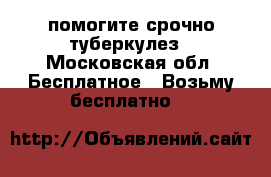 помогите срочно туберкулез - Московская обл. Бесплатное » Возьму бесплатно   